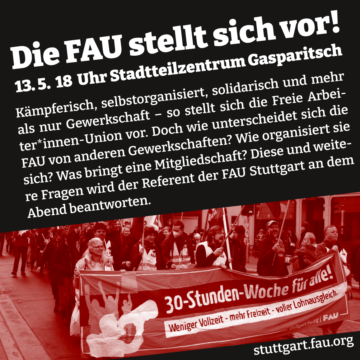 SharePic mit dem Text: „Die FAU stellt sich vor! 13.5. 18 Uhr Stadtteilzentrum Gasparitsch. Kämpferisch, selbstorganisiert, solidarisch und mehr als nur #Gewerkschaft - so stellt sich die Freie Arbeiter*innen Union vor. Doch wie unterscheidet sich die FAU von anderen #Gewerkschaften? Wie organisiert sie sich? Was bringt eine Mitgliedschaft? Diese und weitere Fragen wird der Referent der der FAU Stuttgart an dem  Abend beantworten.
Dazu eIn Foto der FAU #Stuttgart in Aktion mit einem Transparent mit dem Text: "30-Stunden-Woche Freizeit für alle! Weniger Vollzeit - mehr Freizeit - voller Lohnausgleich." Sowie dem Link auf die Homepage stuttgart.fau.org“