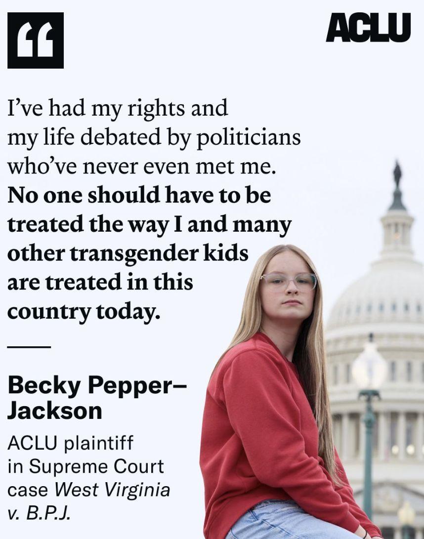 Das SharePic der ACLU zeigt Becky Pepper-Jackson vor dem U.S. Capitol mit dem Zitat: "Meine Rechte und mein Leben wurden von Politikern diskutiert, die mich noch nie getroffen haben.
Niemand sollte so behandelt werden, wie ich und viele andere Transgender-Kinder heute in diesem Land behandelt werden. "

Becky Pepper-Jackson, ACLU-Klägerin im Fall „West Virginia gegen B.P.J.“ vor dem Obersten Gerichtshof

Foto: ACLU