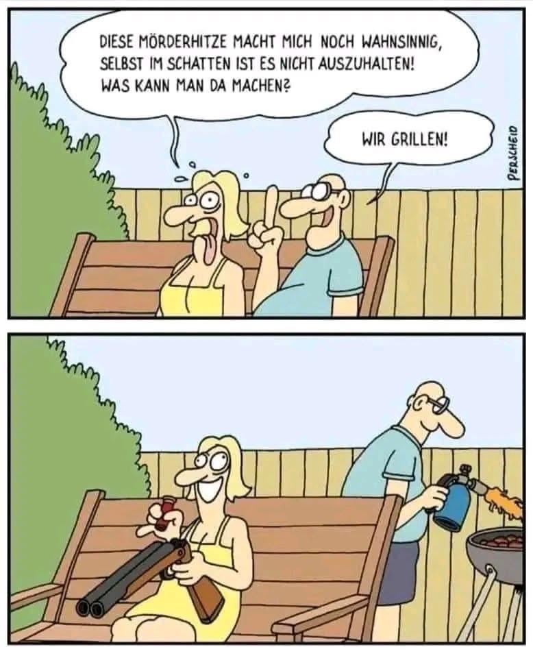 Ein Comicstrip von Perscheid, in dem zwei Figuren auf einer Bank sitzen und über die Hitze sprechen. Eine weibliche Figur beschwert sich über die hohen Temperaturen und bringt ihre Frustration zum Ausdruck. „Diese Mörderhitze macht mich noch wahnsinnig, selbst im Schatten ist es nicht auszuhalten! Was kann man da machen?“ Die andere, männlich gezeichnete Figur schlägt vor, zu grillen, was zur nächsten Szene führt, in der die erste Figur eine große Schrotflinte in der Hand hält und mit irrem Blick  lädt, während der Mann mit einem Gasbrenner den Grill, der hinter der Bank steht, anfeuert.